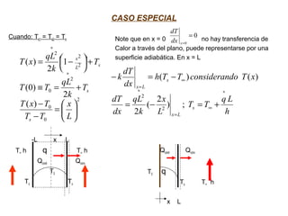 CASO ESPECIAL
Cuando: Ts1 = Ts2 = Ts
-L x L
T∞ h q T∞ h
Qcond Qconv
T0
Ts Ts
Note que en x = 0 no hay transferencia de
Calor a través del plano, puede representarse por una
superficie adiabática. En x = L
Qcond Qconv
T0 q
Ts T∞ h
x L
2
0
0
2
0
2
2
2
)(
2
)0(
1
2
)(






=
−
−
+=≡
+



 −=
∗
∗
L
x
TT
TxT
T
k
qL
TT
T
k
qL
xT
s
s
sL
x
0
0
=
=xdx
dT
h
Lq
TT
L
x
k
qL
dx
dT
xTdoconsideranTTh
dx
dT
k
s
Lx
s
Lx
∗
∞
=
∗
∞
=
+=−=
−=−
;)
2
(
2
)()(
2
2
 