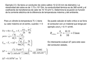 Ejemplo 2.3. Se tiene un conductor de cobre calibre 12 (2.33 mm de diámetro). La
resistividad del cobre es de 1.73 x 10-8
Ώm, la conductividad térmica es de 380 w/mK y el
coeficiente de transferencia de calor de 10 10 w/m2
k. Determine la ecuación en función
de la corriente eléctrica de la diferencia de temperaturas máxima y del ambiente.
Para un cilindro la temperatura T( r ) tiene
su valor máximo en el centro, cuando r = 0
Se puede calcular el radio crítico si se forra
el conductor con un material que tenga por
ejemplo una ka = 0.11 w/mK.
Es interesante evaluar ΔT para este caso
del conductor aislado.
( )
( )
( ) ( )
( )
( )
CeniT
xx
xi
T
hr
k
kr
i
TTT
r
i
Lr
Ri
qpero
k
rq
h
rq
TTrT
e
ee
0
2
3232
82
0
2
0
2
max
22
0
2
2
0
2
2
00
max
1079.0
10165.110
3802
1
38010165.14
1073.1
2
1
4
:
42
)0(
=∆






+=∆






+=∆=−
==
++===
−−
−
∞
∗
∗∗
∞
π
π
ρ
π
ρ
π
mm
h
k
R a
crítico 11
10
11.0
===
 