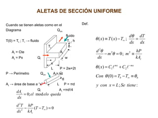 ALETAS DE SECCIÓN UNIFORME
Cuando se tienen aletas como en el
Diagrama Qconv
fluido
T(0) = Tb ; T∞ → fluido T∞ , h
Tb t
Ac = Cte Ac
As = Px Qf w
x
L P = 2w+2t
P → Perímetro Qconv Ac= wt
d
As → área de base a “x” L P = πd
Qf Ac =πd2
/4
Def.
0)(
mod;0
2
2
=−−
=
∞TT
kA
hP
dx
Td
quedaeloel
dx
dA
c
c
:;
)0(
)(
;0
;)()(
21
22
2
tieneSeLxcony
TTCon
CCx
kA
hP
mm
dx
d
dx
dT
dx
d
TxTx
bb
mxmx
c
=
≡−=
+=
≡=−
=−≡
∞
−
∞
θθ
θ
θ
θ
θ
θ

 