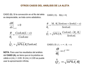 OTROS CASOS DEL ANÁLISIS DE LA ALETA
CASO (B). Si la convección en el filo del aleta
es despreciable, se trata como adiabático.
NOTA. Para usar los resultados del análisis
del CASO (A), se tiene que en la práctica es
válido si (mL) < 2.65. Si (mL) ≥ 2.65 se puede
usar la aproximación infinita.
CASO ( C). Θ(L) = θL
CASO ( D ). L → ∞ ; θL → omLTanhhPkAQ
mxCosh
xLmCosh
dx
d
bcf
b
Lx
.
.
)(.
0
θ
θ
θ
θ
=
−
=
=
•
=
( )
( )
mLSenh
mLCosh
hPkAQ
mLSenh
xLSenhmxSenh
bL
bcf
bL
b
.
.
.
)(.
θθ
θ
θθ
θ
θ
−
=
−+
=
•
bcf
mx
b
hPkAQ θ
θ
θ
=
=
•
−

 