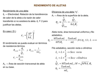 RENDIMIENTO DE ALETAS
Rendimiento de una aleta
εf → Efectividad. Relación de la transferencia
de calor de la aleta a la razón de calor
transferido si no existiera la aleta. εf > 2 para
justificar las aletas.
En caso ( D )
El rendimiento se puede evaluar en términos
de resistencia térmica.
Acb → Área de sección transversal de aleta
en su base.
Eficiencia de una aleta “ηf”.
Af → Área de la superficie de la aleta.
Aleta recta, área transversal uniforma y filo
adiabático.
Filo adiabático, sección recta o cilíndrica
2
1






=
c
f
hA
kP
ε
tconv
tcond
f
cb
tconv
f
b
tcond
R
R
hA
Ry
Q
R
=
== •
ε
θ 1
ff
ff
f
hA
Q
Q
Q
θ
η
•
•
•
=≡
max
∞→≤≤== L
mL
mLTanh
hPL
mLMTanh
f
b
f ;10;
..
η
θ
η
c
c
f
bccf
c
c
mL
mLTanh
hPkAMmLMTanhQ
cilíndricaSecc
d
LL
rectaSecc
t
LL
.
.;.
4
2
=
==
→+=
→+=
•
η
θ
 