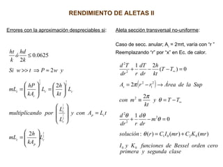 RENDIMIENTO DE ALETAS II
Errores con la aproximación despreciables si: Aleta sección transversal no-uniforme:
Caso de secc. anular; Ac = 2πrt, varía con “r ”
Reemplazando “r” por “x” en Ec. de calor.
2
3
2
1
2
1
2
1
2
1
2
2
2
0625.0
2
c
p
c
cp
c
c
cc
c
c
L
kA
h
mL
tLAcony
L
L
porndomultiplica
L
kt
h
L
kA
hP
mL
ywPtwSi
k
hd
ó
k
ht








=
=














=





=
≈⇒>>
≤
( )
clasesegundayprimera
ceroordenBesseldefuncionesKyI
mrKCmrICrsolución
m
dr
d
rdr
d
TTy
kt
mcon
SupladeÁrearrA
TT
kt
h
dr
dT
rdr
Td
s
00
0201
2
2
2
2
2
1
2
2
2
)()()(:
0
1
2
2
0)(
21
+=
=−+
−=≡
→−=
=−−+
∞
∞
θ
θ
θθ
θ
π
π
 