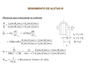 RENDIMIENTO DE ALETAS III
Eficiencia secc transversal no uniforme
t
r2c = r2 + t/2
r1 L Lc = L + t/2
Ap = Lct
r2
aletadetérmicasistencia
hA
R
mrKmrImrImrK
mrKmrImrImrK
rrm
r
rrh
Q
mrKmrImrImrK
mrKmrImrImrK
mtkr
dr
d
trk
dr
dT
kAQ
mrImrKmrKmrI
mrImrKmrKmrI
ff
taleta
b
f
f
b
rrrr
cbf
b
Re
1
)()()()(
)()()()(
)(
2
)(2
)()()()(
)()()()(
)2(
)2(
)()()()(
)()()()(
21102110
21112111
2
1
2
2
1
2
1
2
2
21102110
21112111
1
1
21102110
210210
11
→=
+
−
−
=
−
=
+
−
=
−=−=
+
+
=
•
==
•
η
θπ
η
θπ
θ
π
θ
θ
 