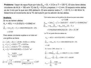 Problema: Vapor de agua fluye por tubo Dext = D1 = 3 Cm a T = 120 0
C. El tubo tiene aletas
circulares de Al (k = 180 w/m 0
C) de D2 = 6 Cm y espesor, t = 2 mm. El espacio entre aletas
es de 3 mm por lo que son 200 aletas/m. El aire exterior está a T∞ = 25 0
C, h = 60 W/m2
K.
Determine el incremento de la TC del tubo/m por la adición de las aletas.
Análisis:
Si no se tienen aletas:
Asa = πD1L = π (0.03)(1) = 0.0942 m2
Para aletas circulares sujetas a un tubo en
una gráfica se tiene:
Con estos datos en la gráfica de eficiencia para esta aleta:
η = 0.96
La TC en parte libre de aletas es:
W
TThAQ bsasa
537
)25120)(0942.0(60)(
=
−=−= ∞
•
07.2
)102.3(80
60
)016.0(
07.2
015.0
031.0
102.3)002.0(016.0
016.0015.0
031.003.0
015.)03.006.0()(
5
2
33
2
2
25
2
002.0
2
2
002.0
222
2
1
122
1
2
===
==
===
=+=+=
=+=+=
==−=−=
−
−
xkA
h
L
r
r
mxtLA
mLL
mrr
mDDL
p
c
cp
t
c
t
c
c
ξ
W
TThAQQ
mrrA
baletaaletaaletaaleta
caleta
3.25)25120)(004624.0)(60(96.0
)(
004624.0)015.0031.0(2)(2
max
2222
1
2
2
=−=
−==
=−=−=
∞
••
ηη
ππ
10
537
5380
48435375380
5380)6.13.25(200)(200
/200
6.1
)25120)(000283.0(60)(
000283.0)003.0)(03.0( 2
1
≈==
=−=−=
=+=+=
∴
=
−=−=
===
•
•
•••
•••
∞
•
sa
T
aleta
saTincremento
librealetaT
blibrelibre
libre
Q
Q
WQQQ
WQQQ
maletastienenSe
W
TThAQ
mSDA
ε
ππ
 