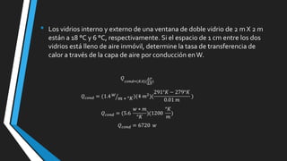 •

Los vidrios interno y externo de una ventana de doble vidrio de 2 m X 2 m
están a 18 °C y 6 °C, respectivamente. Si el espacio de 1 cm entre los dos
vidrios está lleno de aire inmóvil, determine la tasa de transferencia de
calor a través de la capa de aire por conducción en W.

 