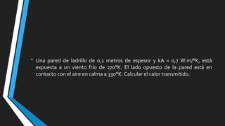 • Una pared de ladrillo de 0,1 metros de espesor y kA = 0,7 W.m/°K, está
expuesta a un viento frío de 270°K. El lado opuesto de la pared está en
contacto con el aire en calma a 330°K. Calcular el calor transmitido.

 
