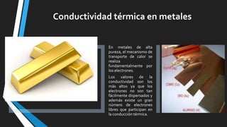 Conductividad térmica en metales

En metales de alta
pureza, el mecanismo de
transporte de calor se
realiza
fundamentalmente por
los electrones.
Los valores de la
conductividad son los
más altos ya que los
electrones no son tan
fácilmente dispersados y
además existe un gran
número de electrones
libres que participan en
la conducción térmica.

 
