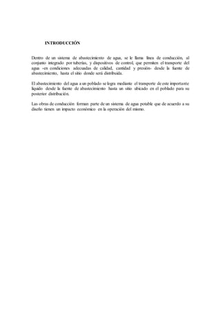 INTRODUCCIÓN
Dentro de un sistema de abastecimiento de agua, se le llama línea de conducción, al
conjunto integrado por tuberías, y dispositivos de control, que permiten el transporte del
agua -en condiciones adecuadas de calidad, cantidad y presión- desde la fuente de
abastecimiento, hasta el sitio donde será distribuida.
El abastecimiento del agua a un poblado se logra mediante el transporte de este importante
líquido desde la fuente de abastecimiento hasta un sitio ubicado en el poblado para su
posterior distribución.
Las obras de conducción forman parte de un sistema de agua potable que de acuerdo a su
diseño tienen un impacto económico en la operación del mismo.
 