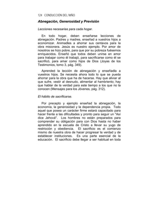 124 CONDUCCIÓN DEL NIÑO
Abnegación, Generosidad y Previsión

Lecciones necesarias para cada hogar.

  En todo hogar, deben enseñarse lecciones de
abnegación. Padres y madres, enseñad a vuestros hijos a
economizar. Animadles a ahorrar sus centavos para la
obra misionera. Jesús es nuestro ejemplo. Por amor de
nosotros se hizo pobre, para que por su pobreza fuésemos
enriquecidos. Enseñó que todos deben unirse en amor
para trabajar como él trabajó, para sacrificarse como él se
sacrificó, para amar como hijos de Dios (Joyas de los
Testimonios, tomo 3, pág. 349).
  Aprended la lección de abnegación y enseñadla a
vuestros hijos. Se necesita ahora todo lo que se pueda
ahorrar para la obra que ha de hacerse. Hay que aliviar al
que sufre, vestir al desnudo, alimentar al hambriento; hay
que hablar de la verdad para este tiempo a los que no la
conocen (Mensajes para los Jóvenes, pág. 312).

El hábito de sacrificarse.

   Por precepto y ejemplo enseñad la abnegación, la
economía, la generosidad y la dependencia propia. Todo
aquel que posea un carácter firme estará capacitado para
hacer frente a las dificultades y pronto para seguir un "Así
dice Jehová". Los hombres no están preparados para
comprender su obligación para con Dios hasta no haber
aprendido en la escuela de Cristo a llevar su yugo de
restricción y obediencia. El sacrificio es el comienzo
mismo de nuestra obra de hacer progresar la verdad y de
establecer instituciones. Es una parte esencial de la
educación. El sacrificio debe llegar a ser habitual en toda
 