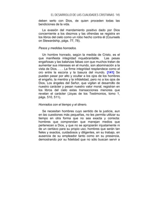 EL DESARROLLO DE LAS CUALIDADES CRISTIANAS 145
deben serlo con Dios, de quien proceden todas las
bendiciones de la vida.
   La evasión del mandamiento positivo dado por Dios
concerniente a los diezmos y las ofrendas se registra en
los libros del cielo como un robo hecho contra él (Counsels
on Stewardship, págs. 77, 78).

Pesos y medidas honrados.

   Un hombre honrado, según la medida de Cristo, es el
que manifiesta integridad inquebrantable.         Las pesas
engañosas y las balanzas falsas con que muchos tratan de
aumentar sus intereses en el mundo, son abominación a la
vista de Dios. . . . La firme integridad resplandece como el
oro entre la escoria y la basura del mundo. [141] Se
pueden pasar por alto y ocultar a los ojos de los hombres
el engaño, la mentira y la infidelidad, pero no a los ojos de
Dios, Los ángeles del Señor, que vigilan el desarrollo de
nuestro carácter y pesan nuestro valor moral, registran en
los libros del cielo estas transacciones menores que
revelan el carácter (Joyas de los Testimonios, tomo 1,
págs. 510, 511).

Honrados con el tiempo y el dinero.

    Se necesitan hombres cuyo sentido de la justicia, aun
en las cuestiones más pequeñas, no les permita utilizar su
tiempo en otra forma que no sea exacta y correcta:
hombres que comprendan que manejan medios que
pertenecen a Dios, y que no se apropiarán injustamente ni
de un centavo para su propio uso; hombres que serán tan
fieles y exactos, cuidadosos y diligentes, en su trabajo, en
ausencia de su empleador tanto como en su presencia,
demostrando por su fidelidad que no sólo buscan servir a
 