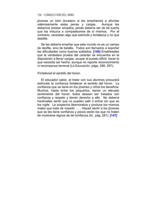 150 CONDUCCIÓN DEL NIÑO
jóvenes un bien duradero si les enseñamos a afrontar
valerosamente estas penas y cargas.             Aunque les
debemos prestar simpatía, jamás debería ser de tal suerte
que los induzca a compadecerse de sí mismos. Por el
contrario, necesitan algo que estimule y fortalezca y no que
debilite.
   Se les debería enseñar que este mundo no es un campo
de desfile, sino de batalla. Todos son llamados a soportar
las dificultades como buenos soldados. [146] Enséñeseles
que la verdadera prueba del carácter se encuentra en la
disposición a llevar cargas, ocupar el puesto difícil, hacer lo
que necesita ser hecho, aunque no reporte reconocimiento
ni recompensa terrenal (La Educación, págs. 286, 287).

Fortaleced el sentido del honor.

   El educador sabio, al tratar con sus alumnos procurará
estimular la confianza fortalecer el sentido del honor. La
confianza que se tiene en los jóvenes y niños los beneficia.
Muchos, hasta entre los pequeños, tienen un elevado
sentimiento del honor: todos desean ser tratados con
confianza y respeto y tienen derecho a ello. No debería
hacérseles sentir que no pueden salir o entrar sin que se
los vigile. La sospecha desmoraliza y produce los mismos
males que trata de impedir. . . . Haced sentir a los jóvenes
que se les tiene confianza y pocos serán los que no traten
de mostrarse dignos de tal confianza (Id., pág. 281). [147]
 