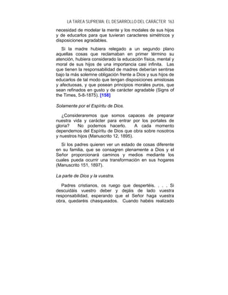 LA TAREA SUPREMA: EL DESARROLLO DEL CARÁCTER 163
necesidad de modelar la mente y los modales de sus hijos
y de educarlos para que tuvieran caracteres simétricos y
disposiciones agradables.
   Si la madre hubiera relegado a un segundo plano
aquellas cosas que reclamaban en primer término su
atención, hubiera considerado la educación física, mental y
moral de sus hijos de una importancia casi infinita. Las
que tienen la responsabilidad de madres deberían sentirse
bajo la más solemne obligación frente a Dios y sus hijos de
educarlos de tal modo que tengan disposiciones amistosas
y afectuosas, y que posean principios morales puros, que
sean refinados en gusto y de carácter agradable (Signs of
the Times, 5-8-1875). [158]

Solamente por el Espíritu de Dios.

   ¿Consideraremos que somos capaces de preparar
nuestra vida y carácter para entrar por los portales de
gloria?    No podemos hacerlo.          A cada momento
dependemos del Espíritu de Dios que obra sobre nosotros
y nuestros hijos (Manuscrito 12, 1895).
  Si los padres quieren ver un estado de cosas diferente
en su familia, que se consagren plenamente a Dios y el
Señor proporcionará caminos y medios mediante los
cuales pueda ocurrir una transformación en sus hogares
(Manuscrito 151, 1897).

La parte de Dios y la vuestra.

   Padres cristianos, os ruego que despertéis. . . . Si
descuidáis vuestro deber y dejáis de lado vuestra
responsabilidad, esperando que el Señor haga vuestra
obra, quedaréis chasqueados. Cuando habéis realizado
 