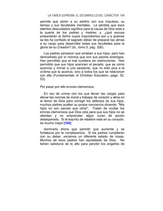 LA TAREA SUPREMA: EL DESARROLLO DEL CARÁCTER 169
permite que obren a su arbitrio con sus impulsos, su
tiempo y sus facultades mentales. La pérdida que esos
talentos descuidados significa para la causa de Dios está a
la puerta de los padres y madres; y, ¿qué excusa
presentarán al Señor cuyos mayordomos son y a quienes
se les ha confiado el sagrado deber de preparar las almas
a su cargo para desarrollar todas sus facultades para la
gloria de su Creador? (Id., tomo 5, pág. 326).
   Los padres pensaron que amaban a sus hijos, pero han
demostrado por sí mismos que son sus peores enemigos.
Han permitido que el mal cundiera sin restricciones. Han
permitido que sus hijos acaricien el pecado, que es como
acariciar y mimar a una serpiente, que no sólo pica a la
víctima que la acaricia, sino a todos los que se relacionan
con ella (Fundamentals of Christian Education, págs. 52,
53).

Por pasar por alto errores clamorosos.

   En vez de unirse con los que llevan las cargas para
elevar las normas de moral y trabajar de corazón y alma en
el temor de Dios para corregir los defectos de sus hijos,
muchos padres acallan su propia conciencia diciendo: "Mis
hijos no son peores que otros". Tratan de ocultar los
errores clamorosos que Dios odia para que sus hijos no se
ofendan y no emprendan algún curso de acción
desesperado. Si el espíritu de rebelión está en su corazón,
es mucho mejor [164]
   dominarlo ahora que permitir que aumente y se
fortalezca por la complacencia. Si los padres cumplieran
con su deber, veríamos un diferente estado de cosas.
Muchos de esos padres han apostatado de Dios. No
tienen sabiduría de lo alto para percibir los engaños de
 