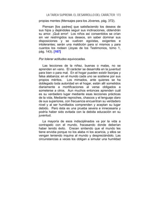 LA TAREA SUPREMA: EL DESARROLLO DEL CARÁCTER 173
propias mentes (Mensajes para los Jóvenes, pág. 372).
   Piensan [los padres] que satisfaciendo los deseos de
sus hijos y dejándoles seguir sus inclinaciones, obtendrán
su amor. ¡Qué error! Los niños así consentidos se crían
sin ver restringidos sus deseos, sin saber dominar sus
disposiciones y se vuelven egoístas, exigentes e
intolerantes; serán una maldición para sí mismos y para
cuantos los rodeen (Joyas de los Testimonios, tomo 1,
pág. 143). [167]

Por tolerar actitudes equivocadas.

   Las lecciones de la niñez, buenas o malas, no se
aprenden en vano. El carácter se desarrolla en la juventud
para bien o para mal. En el hogar pueden existir lisonjas y
falsa alabanza; en el mundo cada uno se sostiene por sus
propios méritos.     Los mimados, ante quienes se ha
doblegado toda autoridad en el hogar, están allí sometidos
diariamente a mortificaciones al verse obligados a
someterse a otros. Aun muchos entonces aprenden cuál
es su verdadero lugar mediante esas lecciones prácticas
de la vida, Mediante reproches, chascos y el lenguaje claro
de sus superiores, con frecuencia encuentran su verdadero
nivel y al ser humillados comprenden y aceptan su lugar
debido. Pero ésta es una prueba severa e innecesaria y
podría haber sido evitada con la debida educación en su
juventud.
   La mayoría de esos indisciplinados va por la vida a
contrapelo con el mundo, fracasando donde deberían
haber tenido éxito. Crecen sintiendo que el mundo les
tiene envidia porque no los alaba ni los acaricia, y ellos se
vengan teniendo inquina al mundo y despreciándolo. Las
circunstancias a veces los obligan a simular una humildad
 