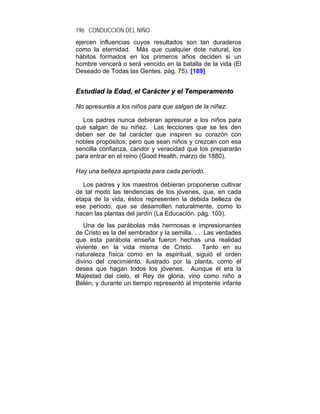 196 CONDUCCIÓN DEL NIÑO
ejercen influencias cuyos resultados son tan duraderos
como la eternidad. Más que cualquier dote natural, los
hábitos formados en los primeros años deciden si un
hombre vencerá o será vencido en la batalla de la vida (El
Deseado de Todas las Gentes. pág. 75). [189]


Estudiad la Edad, el Carácter y el Temperamento

No apresuréis a los niños para que salgan de la niñez.

  Los padres nunca debieran apresurar a los niños para
que salgan de su niñez. Las lecciones que se les den
deben ser de tal carácter que inspiren su corazón con
nobles propósitos; pero que sean niños y crezcan con esa
sencilla confianza, candor y veracidad que los prepararán
para entrar en el reino (Good Health, marzo de 1880).

Hay una belleza apropiada para cada período.

   Los padres y los maestros debieran proponerse cultivar
de tal modo las tendencias de los jóvenes, que, en cada
etapa de la vida, éstos representen la debida belleza de
ese período, que se desarrollen naturalmente, como lo
hacen las plantas del jardín (La Educación. pág. 103).
   Una de las parábolas más hermosas e impresionantes
de Cristo es la del sembrador y la semilla. . . Las verdades
que esta parábola enseña fueron hechas una realidad
viviente en la vida misma de Cristo.            Tanto en su
naturaleza física como en la espiritual, siguió el orden
divino del crecimiento, ilustrado por la planta, como él
desea que hagan todos los jóvenes. Aunque él era la
Majestad del cielo, el Rey de gloria, vino como niño a
Belén, y durante un tiempo representó al impotente infante
 