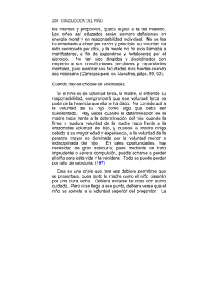 204 CONDUCCIÓN DEL NIÑO
los intentos y propósitos, queda sujeta a la del maestro.
Los niños así educados serán siempre deficientes en
energía moral y en responsabilidad individual. No se les
ha enseñado a obrar por razón y principio; su voluntad ha
sido controlada por otra, y la mente no ha sido llamada a
manifestarse, a fin de expandirse y fortalecerse por el
ejercicio.  No han sido dirigidos y disciplinados con
respecto a sus constituciones peculiares y capacidades
mentales, para ejercitar sus facultades más fuertes cuando
sea necesario (Consejos para los Maestros, págs. 59, 60).

Cuando hay un choque de voluntades.

    Si el niño es de voluntad terca, la madre, si entiende su
responsabilidad, comprenderá que esa voluntad terca es
parte de la herencia que ella le ha dado. No considerará a
la voluntad de su hijo como algo que deba ser
quebrantado. Hay veces cuando la determinación de la
madre hace frente a la determinación del hijo, cuando la
firme y madura voluntad de la madre hace frente a la
irrazonable voluntad del hijo, y cuando la madre dirige
debido a su mayor edad y experiencia, o la voluntad de la
persona mayor es dominada por la voluntad menor e
indisciplinada del hijo.      En tales oportunidades, hay
necesidad de gran sabiduría; pues mediante un trato
imprudente o severa compulsión, puede echarse a perder
al niño para esta vida y la venidera. Todo se puede perder
por falta de sabiduría. [197]
   Esta es una crisis que rara vez debiera permitirse que
se presentara, pues tanto la madre como el niño pasarán
por una dura lucha. Debiera evitarse tal cosa con sumo
cuidado. Pero si se llega a ese punto, debiera verse que el
niño se someta a la voluntad superior del progenitor. La
 