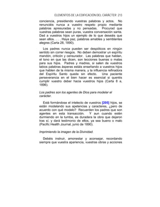 ELEMENTOS DE LA EDIFICACIÓN DEL CARÁCTER 213
conciencia, presidiendo vuestras palabras y actos. No
renunciéis nunca a vuestro respeto propio mediante
palabras apresuradas y no pensadas. Procurad que
vuestras palabras sean puras, vuestra conversación santa.
Dad a vuestros hijos un ejemplo de lo que deseáis que
sean ellos. . . . Haya paz, palabras amables y semblantes
alegres (Carta 28, 1890).
   Los padres nunca pueden ser despóticos en ningún
sentido sin correr riesgos. No deben demostrar un espíritu
mandón, criticón y censurador. Las palabras que hablan,
el tono en que las dicen, son lecciones buenas o malas
para sus hijos. Padres y madres, si salen de vuestros
labios palabras ásperas estáis enseñando a vuestros hijos
que hablen de la misma manera, y la influencia refinadora
del Espíritu Santo queda sin efecto.      Una paciente
perseverancia en el bien hacer es esencial si queréis
cumplir vuestro deber hacia vuestros hijos (Carta 8 a,
1896).

Los padres son los agentes de Dios para modelar el
carácter.

   Está formándose el intelecto de vuestros [205] hijos, se
están modelando sus apetencias y caracteres, ¿pero de
acuerdo con qué modelo? Recuerden los padres que son
agentes en esta transacción.         Y aun cuando estén
durmiendo en la tumba, es duradera la obra que dejaron
tras sí, y dará testimonio de ellos, ya sea bueno o malo
(Pacific Health Journal, junio de 1890).

Imprimiendo la imagen de la Divinidad.

   Debéis instruir, amonestar y aconsejar, recordando
siempre que vuestra apariencia, vuestras obras y acciones
 