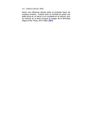 214 CONDUCCIÓN DEL NIÑO
tienen una influencia directa sobre el proceder futuro de
vuestros amados. Vuestra obra no consiste en pintar una
bella forma en un lienzo ni en cincelarla en el mármol, sino
en imprimir en el alma humana la imagen de la Divinidad
(Signs of the Times, 25-5-1882). [207]
 