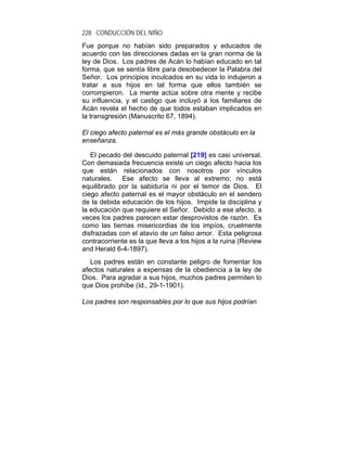 228 CONDUCCIÓN DEL NIÑO
Fue porque no habían sido preparados y educados de
acuerdo con las direcciones dadas en la gran norma de la
ley de Dios. Los padres de Acán lo habían educado en tal
forma, que se sentía libre para desobedecer la Palabra del
Señor. Los principios inculcados en su vida lo indujeron a
tratar a sus hijos en tal forma que ellos también se
corrompieron. La mente actúa sobre otra mente y recibe
su influencia, y el castigo que incluyó a los familiares de
Acán revela el hecho de que todos estaban implicados en
la transgresión (Manuscrito 67, 1894).

El ciego afecto paternal es el más grande obstáculo en la
enseñanza.

   El pecado del descuido paternal [219] es casi universal.
Con demasiada frecuencia existe un ciego afecto hacia los
que están relacionados con nosotros por vínculos
naturales.   Ese afecto se lleva al extremo; no está
equilibrado por la sabiduría ni por el temor de Dios. El
ciego afecto paternal es el mayor obstáculo en el sendero
de la debida educación de los hijos. Impide la disciplina y
la educación que requiere el Señor. Debido a ese afecto, a
veces los padres parecen estar desprovistos de razón. Es
como las tiernas misericordias de los impíos, cruelmente
disfrazadas con el atavío de un falso amor. Esta peligrosa
contracorriente es la que lleva a los hijos a la ruina (Review
and Herald 6-4-1897).
   Los padres están en constante peligro de fomentar los
afectos naturales a expensas de la obediencia a la ley de
Dios. Para agradar a sus hijos, muchos padres permiten lo
que Dios prohíbe (Id., 29-1-1901).

Los padres son responsables por lo que sus hijos podrían
 