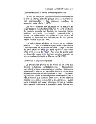 EL HOGAR, LA PRIMERA ESCUELA 23
Comenzad cuando la mente es más impresionable.

   La obra de educación y formación debería comenzar en
la primera infancia del niño, porque entonces la mente es
más impresionable, y las lecciones impartidas se
recuerdan mejor (Carta 1, 1877).
  Los niños deberían ser educados en la escuela del
hogar desde la cuna hasta la madurez. Y, como en el caso
de cualquier escuela bien llevada, los maestros mismos
obtienen importante conocimiento; especialmente la
madre, que es la maestra principal en el hogar, debería allí
aprender las lecciones más valiosas para su vida (Pacific
Health Journal, mayo de 1890).
   Los padres tienen el deber de pronunciar las palabras
debidas. . . . Día a día deberían aprender en la escuela de
Cristo lecciones de Aquel que los ama. Luego la historia
del amor eterno de Dios [27] será repetida a los tiernos
niños en la escuela del hogar. Así, antes de que la razón
se desarrolle plenamente, los hijos pueden aprender de
sus padres la actitud debida (Manuscrito 84, 1897).

Considerad la preparación precoz.

   La preparación precoz de los niños es un tema que
debería estudiarse cuidadosamente.            Necesitamos
convertir el tema de la educación de nuestros hijos en una
preocupación, porque su salvación depende mayormente
de la educación que se les imparte en la niñez. Los padres
y guardianes deben mantener pureza en el corazón y en la
vida, si desean que sus hijos sean puros. Como padres y
madres, deberíamos educarnos y disciplinarnos. Luego
como maestros del hogar, podremos formar a nuestros
hijos, preparándolos para la herencia inmortal (Review and
 