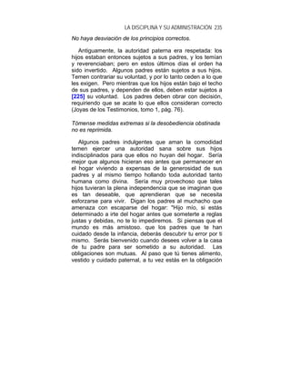LA DISCIPLINA Y SU ADMINISTRACIÓN 235
No haya desviación de los principios correctos.

   Antiguamente, la autoridad paterna era respetada: los
hijos estaban entonces sujetos a sus padres, y los temían
y reverenciaban; pero en estos últimos días el orden ha
sido invertido. Algunos padres están sujetos a sus hijos.
Temen contrariar su voluntad, y por lo tanto ceden a lo que
les exigen. Pero mientras que los hijos están bajo el techo
de sus padres, y dependen de ellos, deben estar sujetos a
[225] su voluntad. Los padres deben obrar con decisión,
requiriendo que se acate lo que ellos consideran correcto
(Joyas de los Testimonios, tomo 1, pág. 76).

Tómense medidas extremas si la desobediencia obstinada
no es reprimida.

   Algunos padres indulgentes que aman la comodidad
temen ejercer una autoridad sana sobre sus hijos
indisciplinados para que ellos no huyan del hogar. Sería
mejor que algunos hicieran eso antes que permanecer en
el hogar viviendo a expensas de la generosidad de sus
padres y al mismo tiempo hollando toda autoridad tanto
humana como divina. Sería muy provechoso que tales
hijos tuvieran la plena independencia que se imaginan que
es tan deseable, que aprendieran que se necesita
esforzarse para vivir. Digan los padres al muchacho que
amenaza con escaparse del hogar: "Hijo mío, si estás
determinado a irte del hogar antes que someterte a reglas
justas y debidas, no te lo impediremos. Si piensas que el
mundo es más amistoso. que los padres que te han
cuidado desde la infancia, deberás descubrir tu error por ti
mismo. Serás bienvenido cuando desees volver a la casa
de tu padre para ser sometido a su autoridad. Las
obligaciones son mutuas. Al paso que tú tienes alimento,
vestido y cuidado paternal, a tu vez estás en la obligación
 