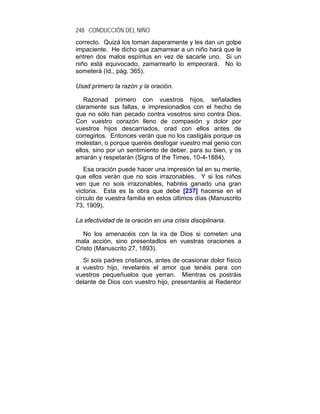 248 CONDUCCIÓN DEL NIÑO
correcto. Quizá los toman ásperamente y les dan un golpe
impaciente. He dicho que zamarrear a un niño hará que le
entren dos malos espíritus en vez de sacarle uno. Si un
niño está equivocado, zamarrearlo lo empeorará. No lo
someterá (Id., pág. 365).

Usad primero la razón y la oración.

   Razonad primero con vuestros hijos, señaladles
claramente sus faltas, e impresionadlos con el hecho de
que no sólo han pecado contra vosotros sino contra Dios.
Con vuestro corazón lleno de compasión y dolor por
vuestros hijos descarriados, orad con ellos antes de
corregirlos. Entonces verán que no los castigáis porque os
molestan, o porque queréis desfogar vuestro mal genio con
ellos, sino por un sentimiento de deber, para su bien, y os
amarán y respetarán (Signs of the Times, 10-4-1884).
   Esa oración puede hacer una impresión tal en su mente,
que ellos verán que no sois irrazonables. Y si los niños
ven que no sois irrazonables, habréis ganado una gran
victoria. Esta es la obra que debe [237] hacerse en el
círculo de vuestra familia en estos últimos días (Manuscrito
73, 1909).

La efectividad de la oración en una crisis disciplinaria.

   No los amenacéis con la ira de Dios si cometen una
mala acción, sino presentadlos en vuestras oraciones a
Cristo (Manuscrito 27, 1893).
  Si sois padres cristianos, antes de ocasionar dolor físico
a vuestro hijo, revelaréis el amor que tenéis para con
vuestros pequeñuelos que yerran. Mientras os postráis
delante de Dios con vuestro hijo, presentaréis al Redentor
 