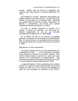 LA DISCIPLINA Y SU ADMINISTRACIÓN 255
amante. Debéis estar tan llenos de compasión que
vuestros hijos sean atraídos a vosotros (Manuscrito 79,
1901).
   Sed amables en el hogar. Restringid cada palabra que
pudiera despertar una mala reacción. La orden divina es:
"Padres, no provoquéis a ira a vuestros hijos". Recordad
que vuestros hijos son jóvenes en años y experiencia. Al
dirigirlos y disciplinarlos, sed firmes pero también
bondadosos (Review and Herald, 21-4-1904).
   Los hijos no siempre disciernen lo correcto de lo
erróneo, y cuando se equivocan, con frecuencia son
tratados ásperamente en vez de ser instruidos
bondadosamente (Manuscrito 12, 1898). [243]
    En la Palabra de Dios no se autoriza la severidad
paternal ni la opresión, así como tampoco la desobediencia
filial. En la vida familiar y en el gobierno de las naciones,
la ley de Dios fluye de un corazón de infinito amor (Carta 8
a, 1896).

Simpatía por un niño no promisorio.

   Los padres necesitan tratar a sus hijos descarriados con
la sabiduría de Cristo. . . . Los no promisorios necesitan
mayor paciencia y bondad, la más tierna simpatía. Pero
muchos padres revelan un espíritu frío y cruel, que nunca
inducirá a los descarriados al arrepentimiento.        Sea
suavizado el corazón de los padres por la gracia de Cristo,
y su amor llegará al corazón (Manuscrito 22, 1890).
   La regla del Salvador: "Como quisierais que los hombres
hicieren con vosotros, haced vosotros también de la misma
manera con ellos" (Luc. 6: 31), debería ser adoptada por
todos los que emprenden la educación de los niños y
 