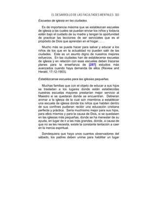 EL DESARROLLO DE LAS FACULTADES MENTALES 303
Escuelas de iglesia en las ciudades.

   Es de importancia máxima que se establezcan escuelas
de iglesia a las cuales se puedan enviar los niños y todavía
estén bajo el cuidado de su madre y tengan la oportunidad
de practicar las lecciones de ser serviciales que es el
propósito de Dios que aprendan en el hogar. . . .
   Mucho más se puede hacer para salvar y educar a los
niños de los que en la actualidad no pueden salir de las
ciudades. Este es un asunto digno de nuestros mejores
esfuerzos. En las ciudades han de establecerse escuelas
de iglesia y en relación con esas escuelas deben trazarse
planes para la enseñanza de [287] estudios más
avanzados cuando haya demanda de ellos (Review and
Herald, 17-12-1903).

Establézcanse escuelas para las iglesias pequeñas.

  Muchas familias que con el objeto de educar a sus hijos
se trasladan a los lugares donde están establecidas
nuestras escuelas mayores prestarían mejor servicio al
Maestro si se quedaran donde se encuentran. Debieran
animar a la iglesia de la cual son miembros a establecer
una escuela de iglesia donde los niños que habiten dentro
de sus confines pudieran recibir una educación cristiana
perfecta y práctica. Sería muchísimo mejor para sus hijos,
para ellos mismos y para la causa de Dios, si se quedasen
en las iglesias más pequeñas, donde se ha menester de su
ayuda, en lugar de ir a las más grandes, donde, a causa de
que no se les necesita, existe la constante tentación a caer
en la inercia espiritual.
  Dondequiera que haya unos cuantos observadores del
sábado, los padres deben unirse para habilitar un lugar
 