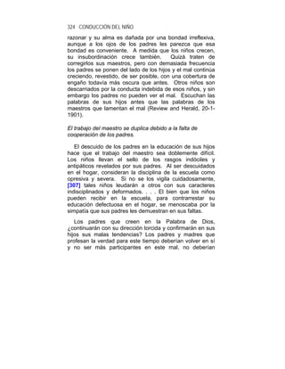 324 CONDUCCIÓN DEL NIÑO
razonar y su alma es dañada por una bondad irreflexiva,
aunque a los ojos de los padres les parezca que esa
bondad es conveniente. A medida que los niños crecen,
su insubordinación crece también.        Quizá traten de
corregirlos sus maestros, pero con demasiada frecuencia
los padres se ponen del lado de los hijos y el mal continúa
creciendo, revestido, de ser posible, con una cobertura de
engaño todavía más oscura que antes. Otros niños son
descarriados por la conducta indebida de esos niños, y sin
embargo los padres no pueden ver el mal. Escuchan las
palabras de sus hijos antes que las palabras de los
maestros que lamentan el mal (Review and Herald, 20-1-
1901).

El trabajo del maestro se duplica debido a la falta de
cooperación de los padres.

   El descuido de los padres en la educación de sus hijos
hace que el trabajo del maestro sea doblemente difícil.
Los niños llevan el sello de los rasgos indóciles y
antipáticos revelados por sus padres. Al ser descuidados
en el hogar, consideran la disciplina de la escuela como
opresiva y severa. Si no se los vigila cuidadosamente,
[307] tales niños leudarán a otros con sus caracteres
indisciplinados y deformados. . . . El bien que los niños
pueden recibir en la escuela, para contrarrestar su
educación defectuosa en el hogar, se menoscaba por la
simpatía que sus padres les demuestran en sus faltas.
   Los padres que creen en la Palabra de Dios,
¿continuarán con su dirección torcida y confirmarán en sus
hijos sus malas tendencias? Los padres y madres que
profesan la verdad para este tiempo deberían volver en sí
y no ser más participantes en este mal, no deberían
 