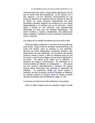 EL DESARROLLO DE LAS FACULTADES MENTALES 331
influencia sobre las otras, y todas deben ejercitarse a fin de
que la mente esté bien equilibrada. Si se cultivan uno o
dos órganos y se los mantiene continuamente en uso
porque la elección de vuestros hijos es enfocar el vigor de
la mente en cierta dirección descuidando las otras
facultades mentales, llegarán a la madurez con una mente
desequilibrada y un carácter que no es armónico. Serán
aptos y fuertes en una dirección, pero grandemente
deficientes en otras que son también importantes. No
serán hombres y mujeres competentes. Sus deficiencias
serán notables y malograrán todo el carácter (Testimonies,
tomo 3, pág. 26).

Los males de un estudio constante que dure todo el año.

   Muchos padres mantienen a sus hijos en la escuela casi
todo el año. Estos niños se someten mecánicamente a la
rutina del estudio, pero no retienen lo que aprenden.
Muchos de estos estudiantes constantes parecen casi
desprovistos de vida intelectual. La monotonía del estudio
continuo cansa la mente, y ellos se interesan poco en sus
lecciones; y para muchos llega a ser penosa la aplicación a
los libros. No tienen amor íntimo por la reflexión, ni
ambición por adquirir conocimiento. No estimulan en sí
mismos hábitos de reflexión e investigación. . . . Son pocos
los que razonan detenidamente y piensan con lógica,
porque falsas influencias han detenido el desarrollo del
intelecto.   La suposición [314] que hacen padres y
maestros de que el estudio continuo fortalece el intelecto,
es errónea; porque en muchos casos ha tenido el efecto
opuesto (Consejos para los Maestros, págs. 67, 68).

La censura con frecuencia sólo pertenece a los padres.

  Pero no debe exigirse que los maestros hagan la parte
 
