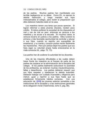 332 CONDUCCIÓN DEL NIÑO
de los padres. Muchos padres han manifestado una
terrible negligencia en su deber. Como Elí, no ejercen la
debida restricción; y luego mandan sus hijos
indisciplinados al colegio, para recibir la preparación que
ellos debieran haberles dado en la casa.
   Los maestros tienen una tarea que pocos aprecian. Si
logran reformar a estos jóvenes díscolos, reciben poco
crédito. Si éstos prefieren la sociedad de los dispuestos al
mal y van de mal en peor, entonces se censura a los
maestros y se acusa a la escuela. En muchos casos, la
censura tocaría en justicia a los padres. Ellos tuvieron la
primera y más favorable oportunidad de controlar y educar
a sus hijos, cuando su espíritu era susceptible de
enseñanza, y su mente y corazón podían recibir fácilmente
las impresiones. Pero por pereza dejan los padres que sus
hijos sigan su voluntad propia hasta endurecerse en la
mala conducta (Id., págs. 72, 73).

Los padres han de sostener la autoridad de los docentes.

   Una de las mayores dificultades a las cuales deben
hacer frente los maestros es el fracaso de parte de los
padres de cooperar en la administración de la disciplina del
colegio. Si los padres lealmente sostuvieran la autoridad
de los profesores, se evitarían muchas insubordinaciones,
faltas y desenfrenos. Los padres debieran requerir que
sus hijos respeten y obedezcan la debida autoridad.
Debieran trabajar con cuidado incansable y diligencia para
instruir, guiar y reprimir a sus hijos hasta que se
establezcan firmemente hábitos correctos.          Con una
educación tal, [315] los jóvenes estarían sometidos a las
instituciones de la sociedad y a las restricciones generales
de la obligación moral (Testimonies, tomo 5, pág. 89).
 