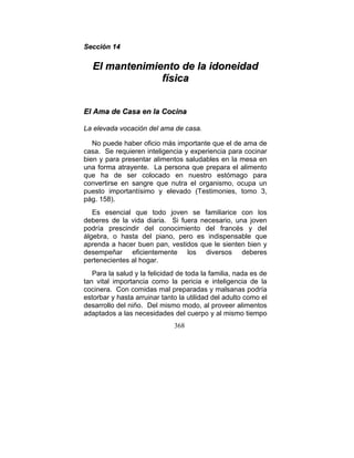 Sección 14

  El mantenimiento de la idoneidad
               física


El Ama de Casa en la Cocina

La elevada vocación del ama de casa.

   No puede haber oficio más importante que el de ama de
casa. Se requieren inteligencia y experiencia para cocinar
bien y para presentar alimentos saludables en la mesa en
una forma atrayente. La persona que prepara el alimento
que ha de ser colocado en nuestro estómago para
convertirse en sangre que nutra el organismo, ocupa un
puesto importantísimo y elevado (Testimonies, tomo 3,
pág. 158).
   Es esencial que todo joven se familiarice con los
deberes de la vida diaria. Si fuera necesario, una joven
podría prescindir del conocimiento del francés y del
álgebra, o hasta del piano, pero es indispensable que
aprenda a hacer buen pan, vestidos que le sienten bien y
desempeñar eficientemente los diversos deberes
pertenecientes al hogar.
   Para la salud y la felicidad de toda la familia, nada es de
tan vital importancia como la pericia e inteligencia de la
cocinera. Con comidas mal preparadas y malsanas podría
estorbar y hasta arruinar tanto la utilidad del adulto como el
desarrollo del niño. Del mismo modo, al proveer alimentos
adaptados a las necesidades del cuerpo y al mismo tiempo
                              368
 