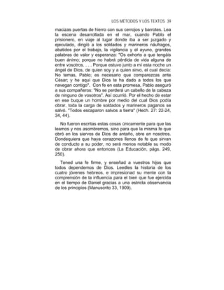 LOS MÉTODOS Y LOS TEXTOS 39
macizas puertas de hierro con sus cerrojos y barrotes. Lea
la escena desarrollada en el mar, cuando Pablo el
prisionero, en viaje al lugar donde iba a ser juzgado y
ejecutado, dirigió a los soldados y marineros náufragos,
abatidos por el trabajo, la vigilancia y el ayuno, grandes
palabras de valor y esperanza: "Os exhorto a que tengáis
buen ánimo; porque no habrá pérdida de vida alguna de
entre vosotros. . . . Porque estuvo junto a mí esta noche un
ángel de Dios, de quien soy y a quien sirvo, el cual decía:
No temas, Pablo; es necesario que comparezcas ante
César; y he aquí que Dios te ha dado a todos los que
navegan contigo". Con fe en esta promesa, Pablo aseguró
a sus compañeros: "No se perderá un cabello de la cabeza
de ninguno de vosotros". Así ocurrió. Por el hecho de estar
en ese buque un hombre por medio del cual Dios podía
obrar, toda la carga de soldados y marineros paganos se
salvó. "Todos escaparon salvos a tierra" (Hech. 27: 22-24,
34, 44).
   No fueron escritas estas cosas únicamente para que las
leamos y nos asombremos, sino para que la misma fe que
obró en los siervos de Dios de antaño, obre en nosotros.
Dondequiera que haya corazones llenos de fe que sirvan
de conducto a su poder, no será menos notable su modo
de obrar ahora que entonces (La Educación, págs. 249,
250).
   Tened una fe firme, y enseñad a vuestros hijos que
todos dependemos de Dios. Leedles la historia de los
cuatro jóvenes hebreos, e impresionad su mente con la
comprensión de la influencia para el bien que fue ejercida
en el tiempo de Daniel gracias a una estricta observancia
de los principios (Manuscrito 33, 1909).
 