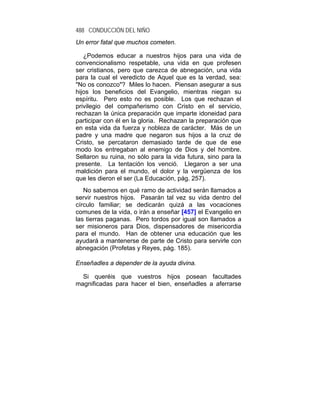 488 CONDUCCIÓN DEL NIÑO
Un error fatal que muchos cometen.

   ¿Podemos educar a nuestros hijos para una vida de
convencionalismo respetable, una vida en que profesen
ser cristianos, pero que carezca de abnegación, una vida
para la cual el veredicto de Aquel que es la verdad, sea:
"No os conozco"? Miles lo hacen. Piensan asegurar a sus
hijos los beneficios del Evangelio, mientras niegan su
espíritu. Pero esto no es posible. Los que rechazan el
privilegio del compañerismo con Cristo en el servicio,
rechazan la única preparación que imparte idoneidad para
participar con él en la gloria. Rechazan la preparación que
en esta vida da fuerza y nobleza de carácter. Más de un
padre y una madre que negaron sus hijos a la cruz de
Cristo, se percataron demasiado tarde de que de ese
modo los entregaban al enemigo de Dios y del hombre.
Sellaron su ruina, no sólo para la vida futura, sino para la
presente. La tentación los venció. Llegaron a ser una
maldición para el mundo, el dolor y la vergüenza de los
que les dieron el ser (La Educación, pág. 257).
   No sabemos en qué ramo de actividad serán llamados a
servir nuestros hijos. Pasarán tal vez su vida dentro del
círculo familiar; se dedicarán quizá a las vocaciones
comunes de la vida, o irán a enseñar [457] el Evangelio en
las tierras paganas. Pero tordos por igual son llamados a
ser misioneros para Dios, dispensadores de misericordia
para el mundo. Han de obtener una educación que les
ayudará a mantenerse de parte de Cristo para servirle con
abnegación (Profetas y Reyes, pág. 185).

Enseñadles a depender de la ayuda divina.

  Si queréis que vuestros hijos posean facultades
magnificadas para hacer el bien, enseñadles a aferrarse
 