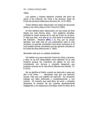492 CONDUCCIÓN DEL NIÑO
1899).
   Los padres y madres debieran enseñar del amor de
Jesús a las criaturas, los niños y los jóvenes. Sean de
Cristo los primeros balbuceos del nene (Id., 9-10-1900).
  Cristo debiera estar relacionado con todas las lecciones
dadas a los niños (Signs of the Times 9-2-1882).
   El niño debiera estar relacionado con las cosas de Dios
desde sus más tiernos años. Con palabras sencillas,
cuéntele la madre acerca de la vida de Cristo en la tierra.
Y más que esto, viva ella en su vida diaria la enseñanzas
del Salvador. Muestre [461] a su hijo, por su propio
ejemplo, que esta vida es una preparación para la vida
venidera, un período concedido a los seres humanos en el
cual pueden formar caracteres que les ganarán entrada en
la ciudad de Dios (Manuscrito 2, 1903).

Necesitan más que un cuidado accidental.

   Ha habido muy poca atención hacia los niños y jóvenes,
y ellos no se han desarrollado como debieran en la vida
cristiana porque los miembros de iglesia no los han
considerado con ternura y simpatía deseando que
pudieran avanzar en la vida divina (Review and Herald, 13-
2-1913).
   No se glorifica al Señor cuando se descuida o pasa por
alto a los niños. . . . Necesitan más que una atención
casual, más que una palabra de estímulo. Es necesario
trabajar por ellos esforzada y cuidadosamente, y con
oración. El corazón que está lleno de amor y simpatía
alcanzará el corazón de los oyentes aparentemente
negligentes y sin esperanza (Consejos sobre la Obra de la
 