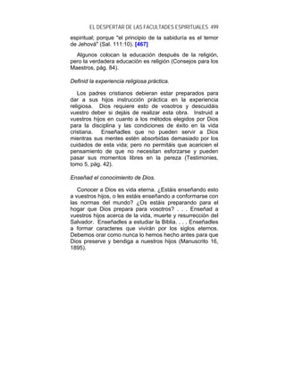 EL DESPERTAR DE LAS FACULTADES ESPIRITUALES 499
espiritual; porque "el principio de la sabiduría es el temor
de Jehová" (Sal. 111:10). [467]
  Algunos colocan la educación después de la religión,
pero la verdadera educación es religión (Consejos para los
Maestros, pág. 84).

Definid la experiencia religiosa práctica.

   Los padres cristianos debieran estar preparados para
dar a sus hijos instrucción práctica en la experiencia
religiosa. Dios requiere esto de vosotros y descuidáis
vuestro deber si dejáis de realizar esta obra. Instruid a
vuestros hijos en cuanto a los métodos elegidos por Dios
para la disciplina y las condiciones de éxito en la vida
cristiana.   Enseñadles que no pueden servir a Dios
mientras sus mentes estén absorbidas demasiado por los
cuidados de esta vida; pero no permitáis que acaricien el
pensamiento de que no necesitan esforzarse y pueden
pasar sus momentos libres en la pereza (Testimonies,
tomo 5, pág. 42).

Enseñad el conocimiento de Dios.

   Conocer a Dios es vida eterna. ¿Estáis enseñando esto
a vuestros hijos, o les estáis enseñando a conformarse con
las normas del mundo? ¿Os estáis preparando para el
hogar que Dios prepara para vosotros? . . . Enseñad a
vuestros hijos acerca de la vida, muerte y resurrección del
Salvador. Enseñadles a estudiar la Biblia. . . . Enseñadles
a formar caracteres que vivirán por los siglos eternos.
Debemos orar como nunca lo hemos hecho antes para que
Dios preserve y bendiga a nuestros hijos (Manuscrito 16,
1895).
 