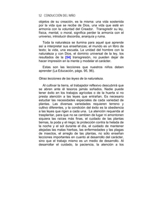 52 CONDUCCIÓN DEL NIÑO
objetos de su creación, es la misma: una vida sostenida
por la vida que se recibe de Dios, una vida que esté en
armonía con la voluntad del Creador. Transgredir su ley,
física, mental, o moral, significa perder la armonía con el
universo, introducir discordia, anarquía y ruina.
   Toda la naturaleza se ilumina para aquel que aprende
así a interpretar sus enseñanzas; el mundo es un libro de
texto; la vida, una escuela. La unidad del hombre con la
naturaleza y con Dios, el dominio universal de la ley, los
resultados de la [54] transgresión, no pueden dejar de
hacer impresión en la mente y modelar el carácter.
  Estas son las lecciones que nuestros niños deben
aprender (La Educación, págs. 95, 96).

Otras lecciones de las leyes de la naturaleza.

   Al cultivar la tierra, el trabajador reflexivo descubrirá que
se abren ante él tesoros jamás soñados. Nadie puede
tener éxito en los trabajos agrícolas o de la huerta si no
presta atención a las leyes que entrañan. Es necesario
estudiar las necesidades especiales de cada variedad de
plantas. Las diversas variedades requieren terreno y
cultivo diferentes, y la condición del éxito es la obediencia
a las leyes que rigen a cada una. La atención requerida al
trasplantar, para que no se cambien de lugar ni amontonen
siquiera las raíces más finas, el cuidado de las plantas
tiernas, la poda y el riego; la protección contra la helada de
la noche y el sol durante el día, el cuidado de mantener
alejadas las malas hierbas, las enfermedades y las plagas
de insectos, el arreglo de las plantas, no sólo enseñan
lecciones importantes en cuanto al desarrollo del carácter,
sino que el trabajo mismo es un medio de desarrollo. Al
desarrollar el cuidado, la paciencia, la atención a los
 