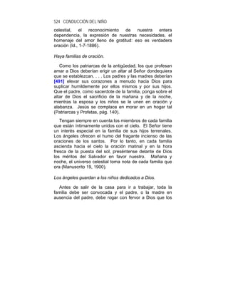 524 CONDUCCIÓN DEL NIÑO
celestial,   el    reconocimiento de  nuestra  entera
dependencia, la expresión de nuestras necesidades, el
homenaje del amor lleno de gratitud: eso es verdadera
oración (Id., 1-7-1886).

Haya familias de oración.

   Como los patriarcas de la antigüedad, los que profesan
amar a Dios deberían erigir un altar al Señor dondequiera
que se establezcan. . . . Los padres y las madres deberían
[491] elevar sus corazones a menudo hacia Dios para
suplicar humildemente por ellos mismos y por sus hijos.
Que el padre, como sacerdote de la familia, ponga sobre el
altar de Dios el sacrificio de la mañana y de la noche,
mientras la esposa y los niños se le unen en oración y
alabanza. Jesús se complace en morar en un hogar tal
(Patriarcas y Profetas, pág. 140).
   Tengan siempre en cuenta los miembros de cada familia
que están íntimamente unidos con el cielo. El Señor tiene
un interés especial en la familia de sus hijos terrenales.
Los ángeles ofrecen el humo del fragante incienso de las
oraciones de los santos. Por lo tanto, en cada familia
ascienda hacia el cielo la oración matinal y en la hora
fresca de la puesta del sol, preséntense delante de Dios
los méritos del Salvador en favor nuestro. Mañana y
noche, el universo celestial toma nota de cada familia que
ora (Manuscrito 19, 1900).

Los ángeles guardan a los niños dedicados a Dios.

  Antes de salir de la casa para ir a trabajar, toda la
familia debe ser convocada y el padre, o la madre en
ausencia del padre, debe rogar con fervor a Dios que los
 