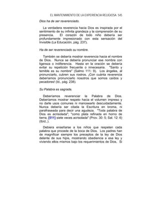 EL MANTENIMIENTO DE LA EXPERIENCIA RELIGIOSA 545
Dios ha de ser reverenciado.

   La verdadera reverencia hacia Dios es inspirada por el
sentimiento de su infinita grandeza y la comprensión de su
presencia.     El corazón de todo niño debería ser
profundamente impresionado con esta sensación del
Invisible (La Educación, pág. 237).

Ha de ser reverenciado su nombre.

   También se debería mostrar reverencia hacia el nombre
de Dios. Nunca se debería pronunciar ese nombre con
ligereza o indiferencia. Hasta en la oración se debería
evitar su repetición frecuente o innecesaria. "Santo y
temible es su nombre" (Salmo 111: 9). Los ángeles, al
pronunciarlo, cubren sus rostros. ¡Con cuánta reverencia
deberíamos pronunciarlo nosotros que somos caídos y
pecadores! (Id., pág. 238).

Su Palabra es sagrada.

   Deberíamos reverenciar la Palabra de Dios.
Deberíamos mostrar respeto hacia el volumen impreso y
no darle usos comunes ni manosearlo descuidadamente.
Nunca debería ser citada la Escritura en broma, ni
parafraseada para decir una agudeza. "Toda palabra de
Dios es acrisolada"; "como plata refinada en horno de
tierra, [511] siete veces acrisolada" (Prov. 30: 5; Sal. 12: 6)
(Ibíd..).
   Debiera enseñarse a los niños que respeten cada
palabra que procede de la boca de Dios. Los padres han
de magnificar siempre los preceptos de la ley de Dios
delante de sus hijos, mostrando obediencia a esa ley y
viviendo ellos mismos bajo los requerimientos de Dios. Si
 