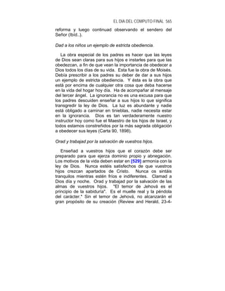 EL DIA DEL COMPUTO FINAL 565
reforma y luego continuad observando el sendero del
Señor (Ibíd..).

Dad a los niños un ejemplo de estricta obediencia.

   La obra especial de los padres es hacer que las leyes
de Dios sean claras para sus hijos e instarles para que las
obedezcan, a fin de que vean la importancia de obedecer a
Dios todos los días de su vida. Esta fue la obra de Moisés.
Debía prescribir a los padres su deber de dar a sus hijos
un ejemplo de estricta obediencia. Y ésta es la obra que
está por encima de cualquier otra cosa que deba hacerse
en la vida del hogar hoy día. Ha de acompañar al mensaje
del tercer ángel. La ignorancia no es una excusa para que
los padres descuiden enseñar a sus hijos lo que significa
transgredir la ley de Dios. La luz es abundante y nadie
está obligado a caminar en tinieblas, nadie necesita estar
en la ignorancia. Dios es tan verdaderamente nuestro
instructor hoy como fue el Maestro de los hijos de Israel, y
todos estamos constreñidos por la más sagrada obligación
a obedecer sus leyes (Carta 90, 1898).

Orad y trabajad por la salvación de vuestros hijos.

   Enseñad a vuestros hijos que el corazón debe ser
preparado para que ejerza dominio propio y abnegación.
Los motivos de la vida deben estar en [529] armonía con la
ley de Dios. Nunca estéis satisfechos de que vuestros
hijos crezcan apartados de Cristo. Nunca os sintáis
tranquilos mientras estén fríos e indiferentes. Clamad a
Dios día y noche. Orad y trabajad por la salvación de las
almas de vuestros hijos. "El temor de Jehová es el
principio de la sabiduría". Es el muelle real y la péndola
del carácter.* Sin el temor de Jehová, no alcanzarán el
gran propósito de su creación (Review and Herald, 23-4-
 