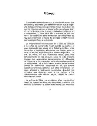Prólogo


   Cuando el matrimonio une con el vínculo del amor a dos
corazones y dos vidas, y se constituye así un nuevo hogar,
una de las primeras preocupaciones de sus fundadores es
que los hijos que vengan a alegrar este nuevo hogar sean
educados debidamente. La pregunta hecha por Manoa en
la antigüedad "¿Cómo debe ser la manera de vivir del
niño?" es un tema de seria meditación para los padres de
hoy que contemplan el rostro del precioso e indefenso ser
que ha sido confiado a su cuidado.
   La importancia de la instrucción en la tarea de conducir
a los niños se comprende mejor cuando advertimos el
lugar destacado que ocupa en la Palabra de Dios, y las
frecuentes y detalladas referencias que hacen sobre el
tema los escritos inspirados por el espíritu de profecía. La
Sra. de White, en sus numerosos libros, pero más
particularmente en los artículos sobre la vida cristiana
práctica que aparecieron semanalmente en diferentes
periódicos de la denominación, vertió abundantes consejos
para los padres. En adición a esto, envió a varias familias
cientos de testimonios personales en los que trataba
específicamente los problemas que ellas enfrentaban. En
estos artículos y testimonios personales, describió los
principios que deberían guiar a los padres, y los
procedimientos que debían seguir, según le fueron
mostrados en visión.
  La señora de White, en sus últimos años, manifestó el
deseo de producir un libro para los padres cristianos que
mostrara claramente "el deber de la madre y su influencia

                              9
 