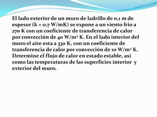 El lado exterior de un muro de ladrillo de 0,1 m de
espesor (k = 0,7 W/mK) se expone a un viento frio a
270 K con un coeficiente de transferencia de calor
por convección de 40 W/m2 K. En el lado interior del
muro el aire esta a 330 K, con un coeficiente de
transferencia de calor por convección de 10 W/m2 K.
Determine el flujo de calor en estado estable, así
como las temperaturas de las superficies interior y
exterior del muro.
 