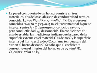  La pared compuesta de un horno, consiste en tres
materiales, dos de los cuales son de conductividad térmica
conocida, kA =20 W/mºK y kC =50W/mºK. De espesores
conocidos e1=0.20 m y e3=0.15 m. el tercer material B que se
intercala entre A y C tiene espesor conocido e2=0.15 m,
pero conductividad kB desconocida. En condiciones de
estado estable, las mediciones indican que la pared de la
superficie externa en el material C es de 20ºC y la superficie
interna del horno está a 600ºC, con una temperatura del
aire en el horno de 800ºC. Se sabe que el coeficiente
convectivo en el interior del horno es de 25 w/m2 ºK.
Calcular el valor de kB.
 