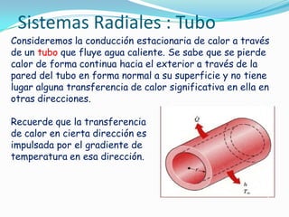 Consideremos la conducción estacionaria de calor a través
de un tubo que fluye agua caliente. Se sabe que se pierde
calor de forma continua hacia el exterior a través de la
pared del tubo en forma normal a su superficie y no tiene
lugar alguna transferencia de calor significativa en ella en
otras direcciones.
Recuerde que la transferencia
de calor en cierta dirección es
impulsada por el gradiente de
temperatura en esa dirección.
Sistemas Radiales : Tubo
 