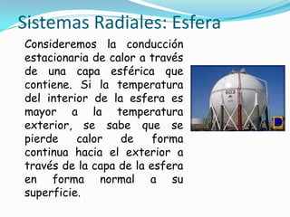 Sistemas Radiales: Esfera
Consideremos la conducción
estacionaria de calor a través
de una capa esférica que
contiene. Si la temperatura
del interior de la esfera es
mayor a la temperatura
exterior, se sabe que se
pierde calor de forma
continua hacia el exterior a
través de la capa de la esfera
en forma normal a su
superficie.
 