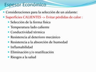 Espesor Económico
 Consideraciones para la selección de un aislante:
 Superficies CALIENTES -> Evitar pérdidas de calor :
 Selección de la forma física
 Temperatura lado caliente
 Conductividad térmica
 Resistencia al deterioro mecánico
 Resistencia a la absorción de humedad
 Inflamabilidad
 Eliminación y/o reutilización
 Riesgos a la salud
 