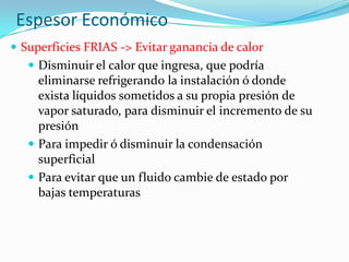 Espesor Económico
 Superficies FRIAS -> Evitar ganancia de calor
 Disminuir el calor que ingresa, que podría
eliminarse refrigerando la instalación ó donde
exista líquidos sometidos a su propia presión de
vapor saturado, para disminuir el incremento de su
presión
 Para impedir ó disminuir la condensación
superficial
 Para evitar que un fluido cambie de estado por
bajas temperaturas
 