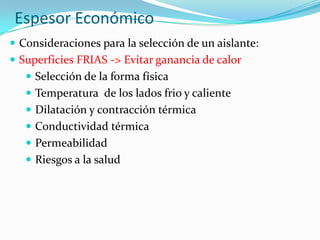 Espesor Económico
 Consideraciones para la selección de un aislante:
 Superficies FRIAS -> Evitar ganancia de calor
 Selección de la forma física
 Temperatura de los lados frio y caliente
 Dilatación y contracción térmica
 Conductividad térmica
 Permeabilidad
 Riesgos a la salud
 