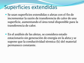 Superficies extendidas
 Se usan superficies extendidas o aletas con el fin de
incrementar la razón de transferencia de calor de una
superficie, aumentando el área total disponible para la
transferencia de calor.
 En el análisis de las aletas, se considera estado
estacionario sin generación de energía en la aleta y se
supone que la conductividad térmica (k) del material
permanece constante.
 