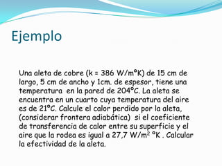 Ejemplo
Una aleta de cobre (k = 386 W/mºK) de 15 cm de
largo, 5 cm de ancho y 1cm. de espesor, tiene una
temperatura en la pared de 204ºC. La aleta se
encuentra en un cuarto cuya temperatura del aire
es de 21ºC. Calcule el calor perdido por la aleta,
(considerar frontera adiabática) si el coeficiente
de transferencia de calor entre su superficie y el
aire que la rodea es igual a 27,7 W/m2 ºK . Calcular
la efectividad de la aleta.
 